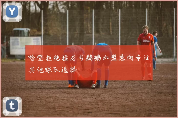 哈登拒绝猛龙与鹈鹕加盟意向专注其他球队选择