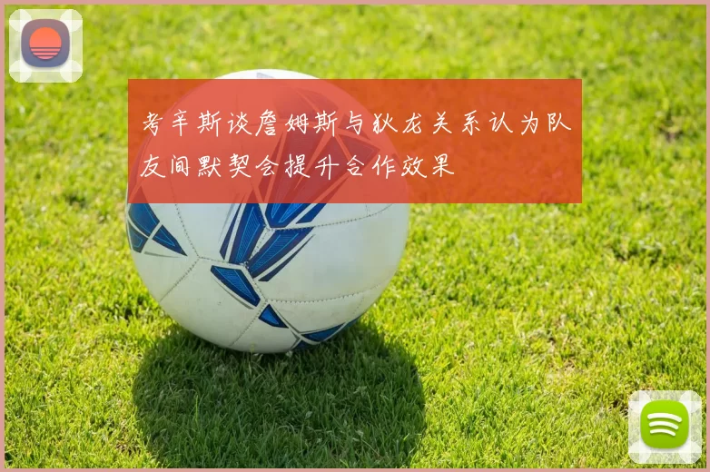 考辛斯谈詹姆斯与狄龙关系认为队友间默契会提升合作效果