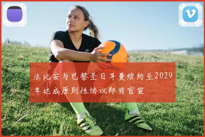 法比安与巴黎圣日耳曼续约至2029年达成原则性协议即将官宣
