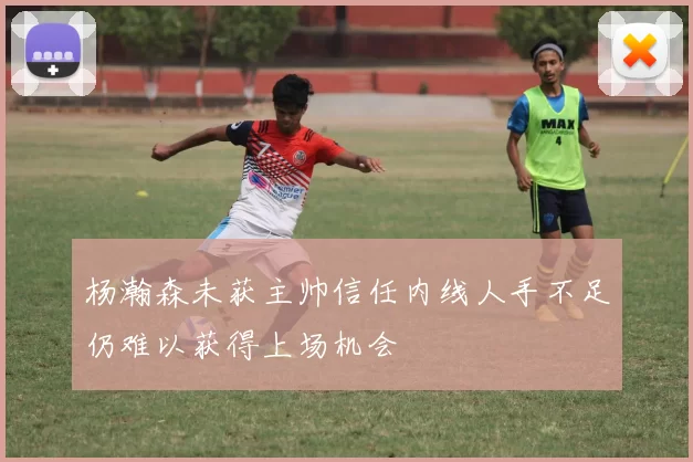 杨瀚森未获主帅信任内线人手不足仍难以获得上场机会