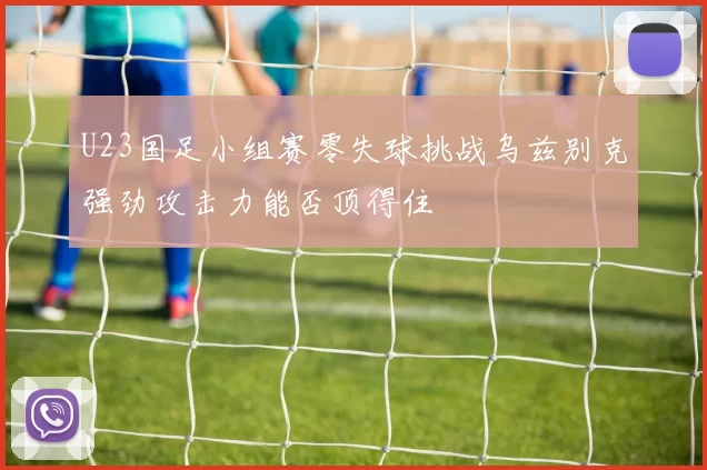 U23国足小组赛零失球挑战乌兹别克强劲攻击力能否顶得住