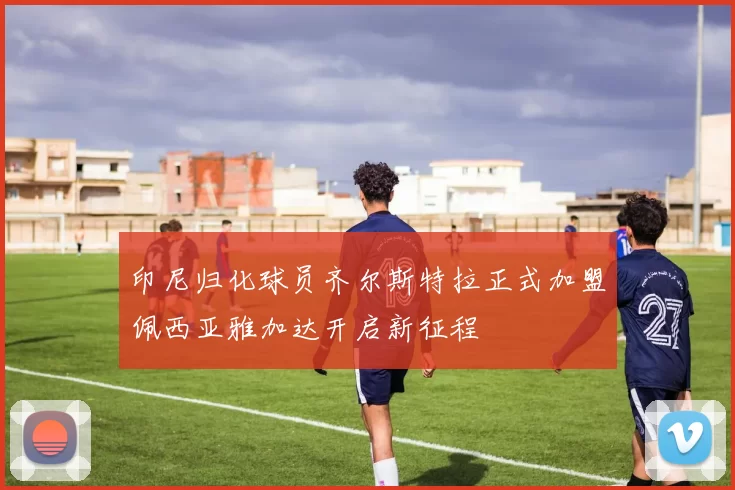 印尼归化球员齐尔斯特拉正式加盟佩西亚雅加达开启新征程