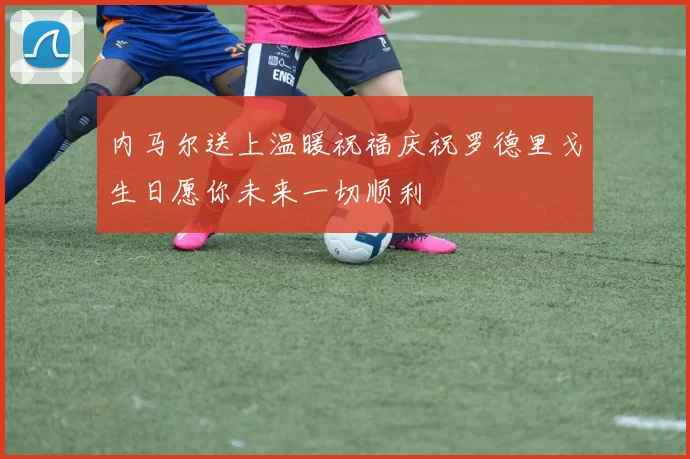内马尔送上温暖祝福庆祝罗德里戈生日愿你未来一切顺利