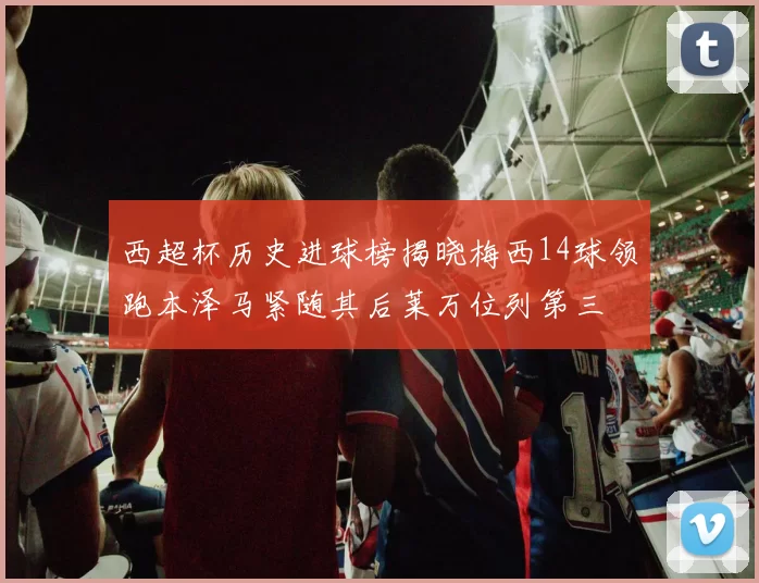 西超杯历史进球榜揭晓梅西14球领跑本泽马紧随其后莱万位列第三