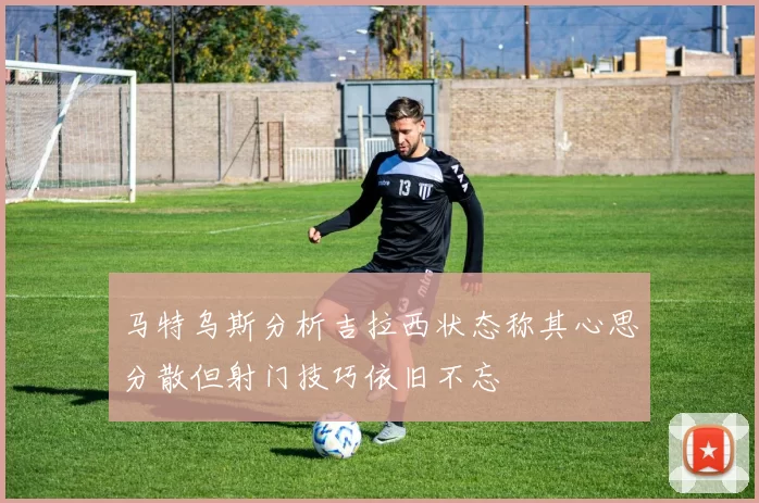 马特乌斯分析吉拉西状态称其心思分散但射门技巧依旧不忘